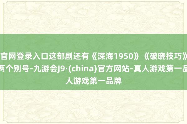 官网登录入口这部剧还有《深海1950》《破晓技巧》这两个别号-九游会J9·(china)官方网站-真人游戏第一品牌