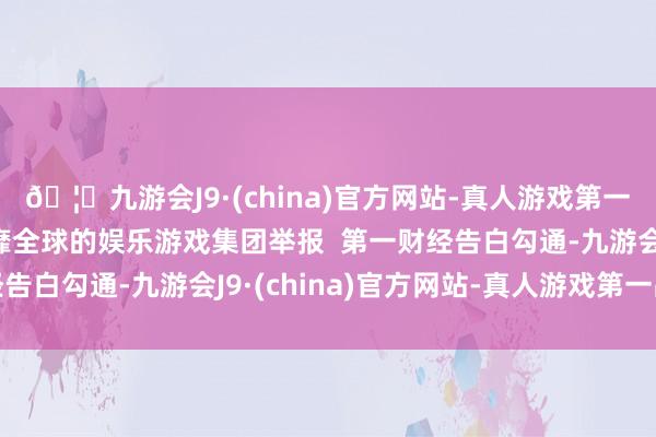 🦄九游会J9·(china)官方网站-真人游戏第一品牌【登录入口】风靡全球的娱乐游戏集团举报  第一财经告白勾通-九游会J9·(china)官方网站-真人游戏第一品牌