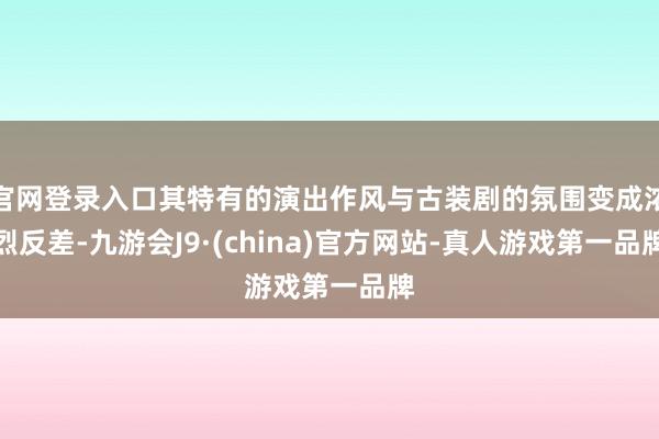 官网登录入口其特有的演出作风与古装剧的氛围变成浓烈反差-九游会J9·(china)官方网站-真人游戏第一品牌