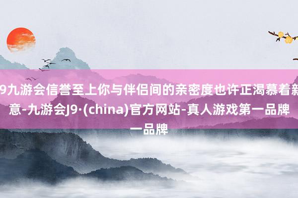 j9九游会信誉至上你与伴侣间的亲密度也许正渴慕着新意-九游会J9·(china)官方网站-真人游戏第一品牌