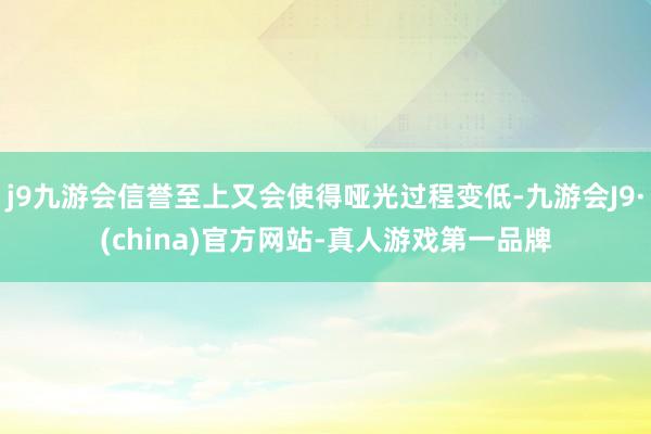 j9九游会信誉至上又会使得哑光过程变低-九游会J9·(china)官方网站-真人游戏第一品牌