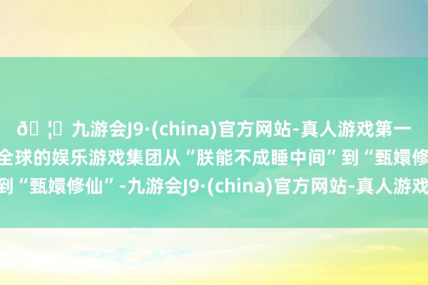 🦄九游会J9·(china)官方网站-真人游戏第一品牌【登录入口】风靡全球的娱乐游戏集团从“朕能不成睡中间”到“甄嬛修仙”-九游会J9·(china)官方网站-真人游戏第一品牌