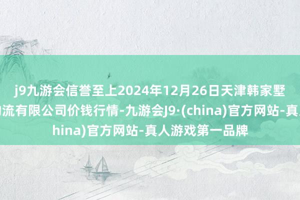 j9九游会信誉至上2024年12月26日天津韩家墅海吉星农居品物流有限公司价钱行情-九游会J9·(china)官方网站-真人游戏第一品牌