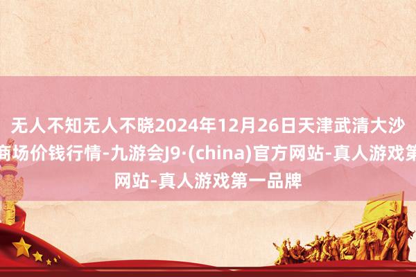 无人不知无人不晓2024年12月26日天津武清大沙河批发商场价钱行情-九游会J9·(china)官方网站-真人游戏第一品牌