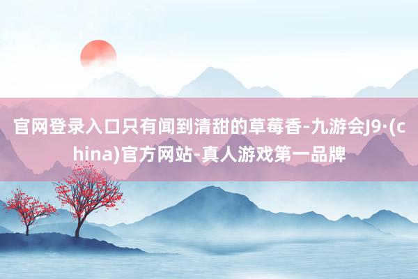 官网登录入口只有闻到清甜的草莓香-九游会J9·(china)官方网站-真人游戏第一品牌