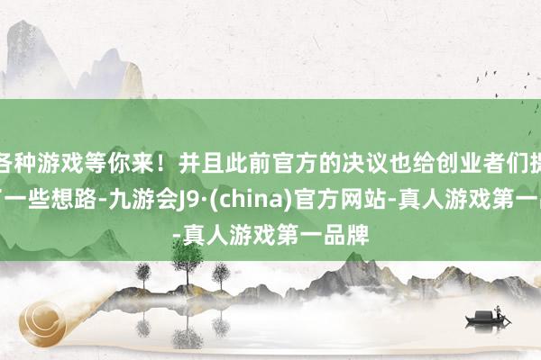 各种游戏等你来！并且此前官方的决议也给创业者们提供了一些想路-九游会J9·(china)官方网站-真人游戏第一品牌