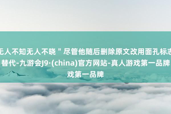 无人不知无人不晓＂尽管他随后删除原文改用面孔标志替代-九游会J9·(china)官方网站-真人游戏第一品牌