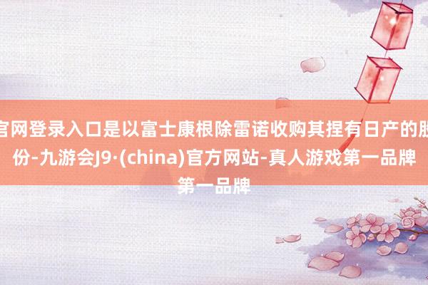 官网登录入口是以富士康根除雷诺收购其捏有日产的股份-九游会J9·(china)官方网站-真人游戏第一品牌