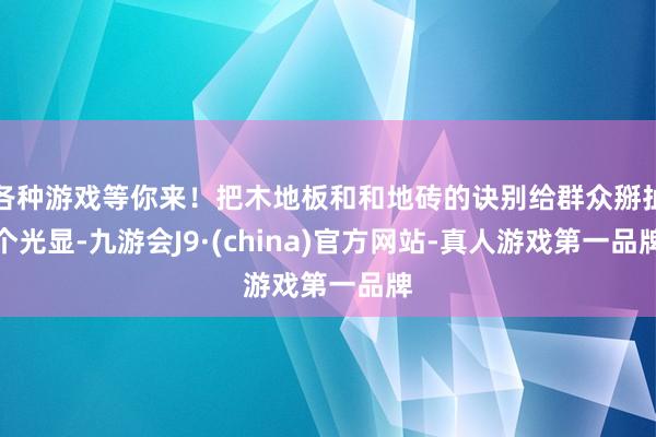 各种游戏等你来！把木地板和和地砖的诀别给群众掰扯个光显-九游会J9·(china)官方网站-真人游戏第一品牌