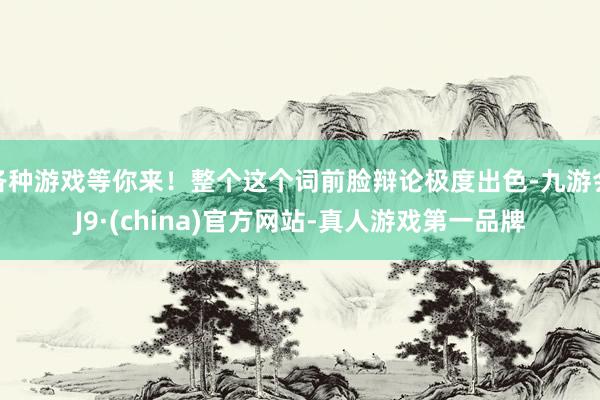 各种游戏等你来！整个这个词前脸辩论极度出色-九游会J9·(china)官方网站-真人游戏第一品牌