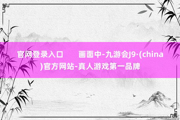 官网登录入口       画面中-九游会J9·(china)官方网站-真人游戏第一品牌