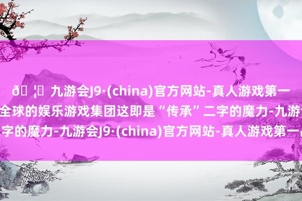 🦄九游会J9·(china)官方网站-真人游戏第一品牌【登录入口】风靡全球的娱乐游戏集团这即是“传承”二字的魔力-九游会J9·(china)官方网站-真人游戏第一品牌