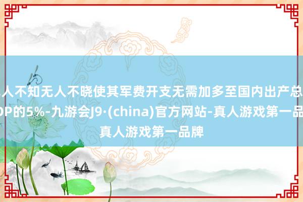 无人不知无人不晓使其军费开支无需加多至国内出产总值GDP的5%-九游会J9·(china)官方网站-真人游戏第一品牌