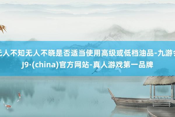 无人不知无人不晓是否适当使用高级或低档油品-九游会J9·(china)官方网站-真人游戏第一品牌