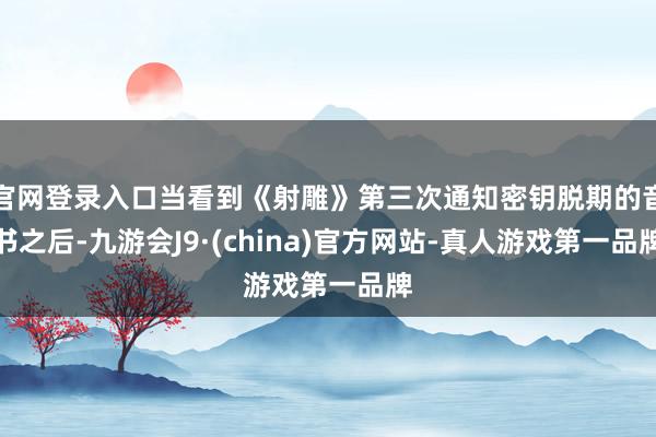 官网登录入口当看到《射雕》第三次通知密钥脱期的音书之后-九游会J9·(china)官方网站-真人游戏第一品牌