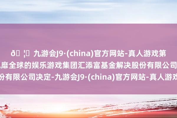🦄九游会J9·(china)官方网站-真人游戏第一品牌【登录入口】风靡全球的娱乐游戏集团汇添富基金解决股份有限公司决定-九游会J9·(china)官方网站-真人游戏第一品牌