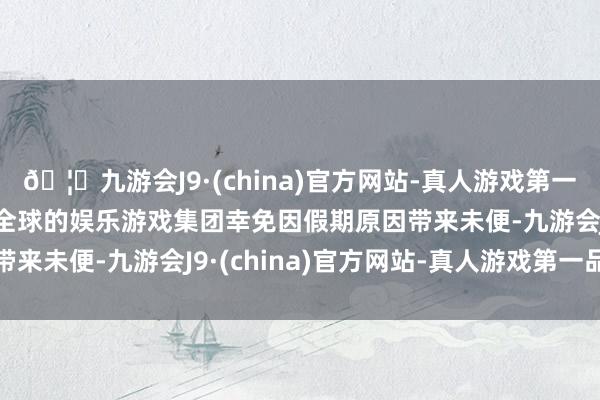 🦄九游会J9·(china)官方网站-真人游戏第一品牌【登录入口】风靡全球的娱乐游戏集团幸免因假期原因带来未便-九游会J9·(china)官方网站-真人游戏第一品牌
