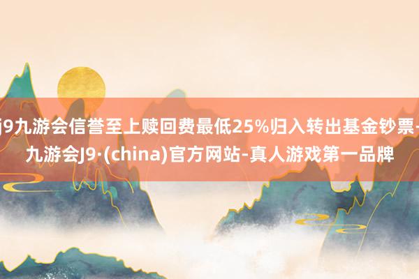j9九游会信誉至上赎回费最低25%归入转出基金钞票-九游会J9·(china)官方网站-真人游戏第一品牌
