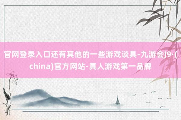 官网登录入口还有其他的一些游戏谈具-九游会J9·(china)官方网站-真人游戏第一品牌