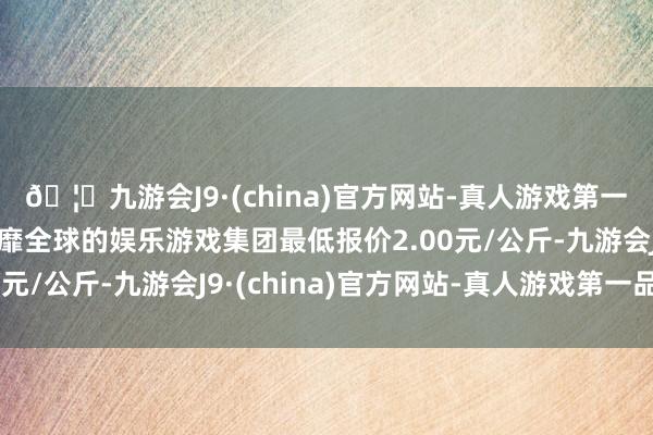 🦄九游会J9·(china)官方网站-真人游戏第一品牌【登录入口】风靡全球的娱乐游戏集团最低报价2.00元/公斤-九游会J9·(china)官方网站-真人游戏第一品牌