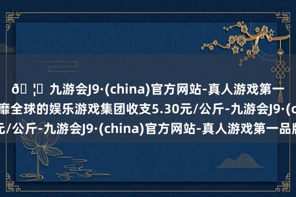 🦄九游会J9·(china)官方网站-真人游戏第一品牌【登录入口】风靡全球的娱乐游戏集团收支5.30元/公斤-九游会J9·(china)官方网站-真人游戏第一品牌