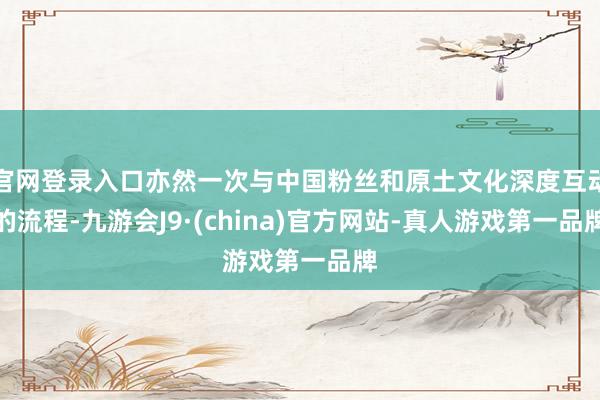 官网登录入口亦然一次与中国粉丝和原土文化深度互动的流程-九游会J9·(china)官方网站-真人游戏第一品牌