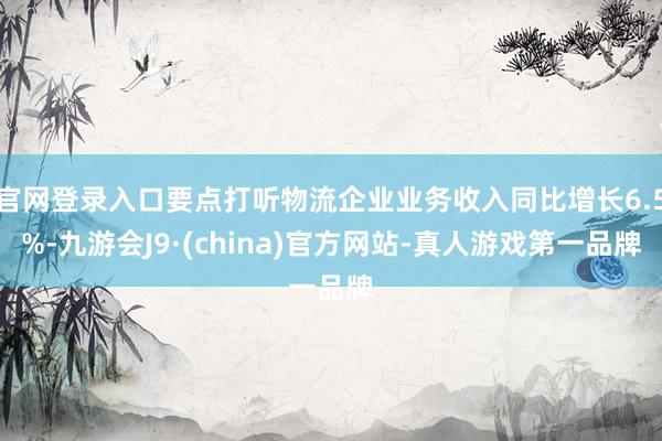 官网登录入口要点打听物流企业业务收入同比增长6.5%-九游会J9·(china)官方网站-真人游戏第一品牌