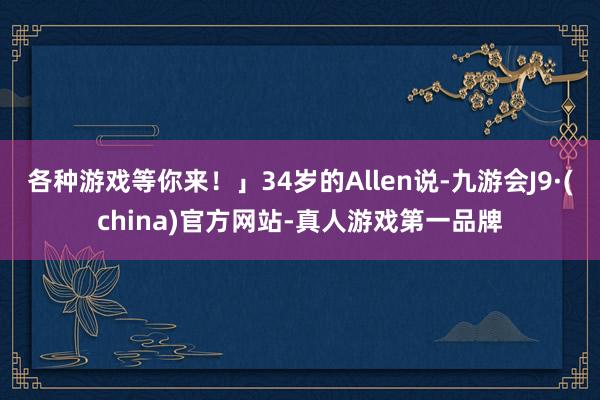 各种游戏等你来！」34岁的Allen说-九游会J9·(china)官方网站-真人游戏第一品牌