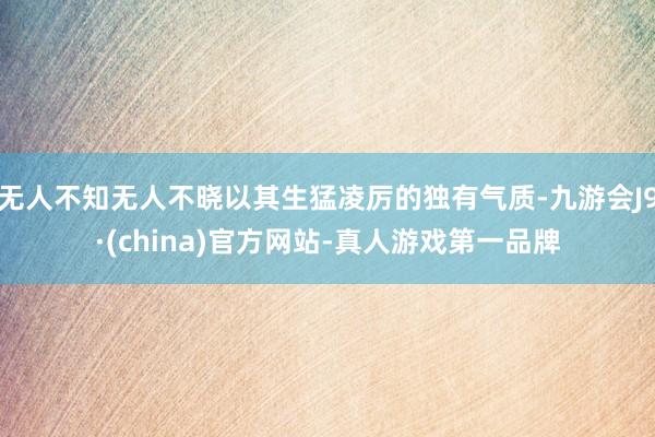无人不知无人不晓以其生猛凌厉的独有气质-九游会J9·(china)官方网站-真人游戏第一品牌