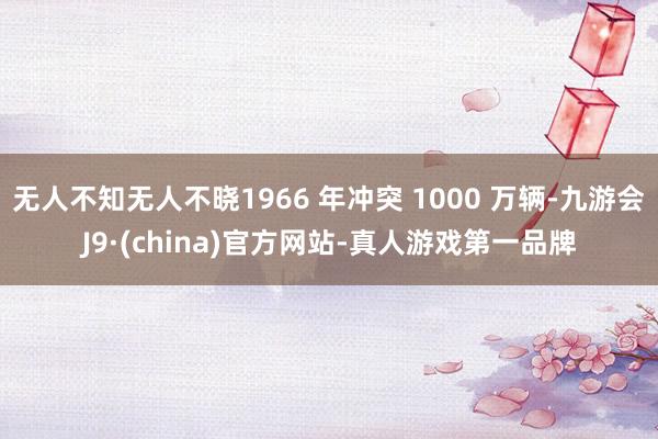 无人不知无人不晓1966 年冲突 1000 万辆-九游会J9·(china)官方网站-真人游戏第一品牌