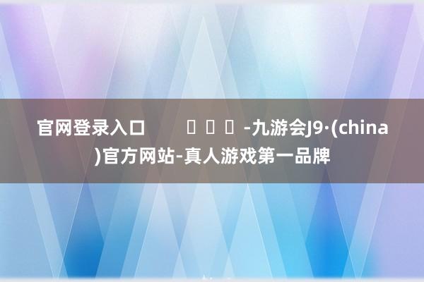 官网登录入口        			-九游会J9·(china)官方网站-真人游戏第一品牌