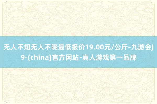 无人不知无人不晓最低报价19.00元/公斤-九游会J9·(china)官方网站-真人游戏第一品牌