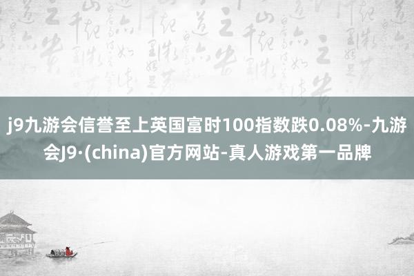 j9九游会信誉至上英国富时100指数跌0.08%-九游会J9·(china)官方网站-真人游戏第一品牌