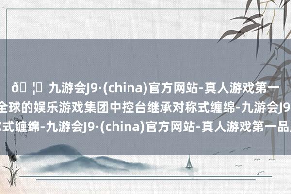 🦄九游会J9·(china)官方网站-真人游戏第一品牌【登录入口】风靡全球的娱乐游戏集团中控台继承对称式缠绵-九游会J9·(china)官方网站-真人游戏第一品牌