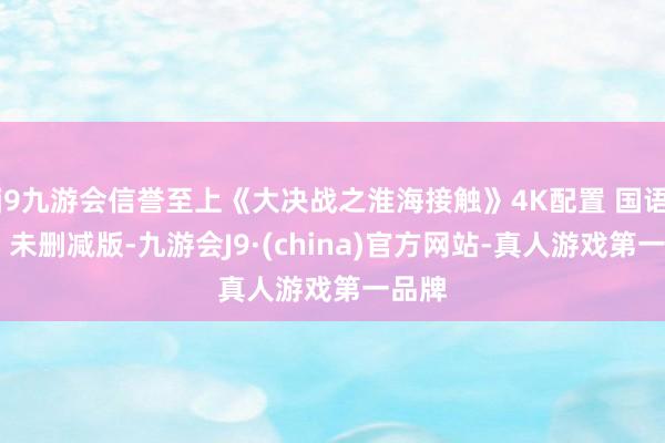 j9九游会信誉至上《大决战之淮海接触》4K配置 国语中字 未删减版-九游会J9·(china)官方网站-真人游戏第一品牌