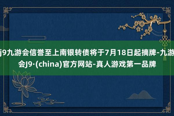 j9九游会信誉至上南银转债将于7月18日起摘牌-九游会J9·(china)官方网站-真人游戏第一品牌