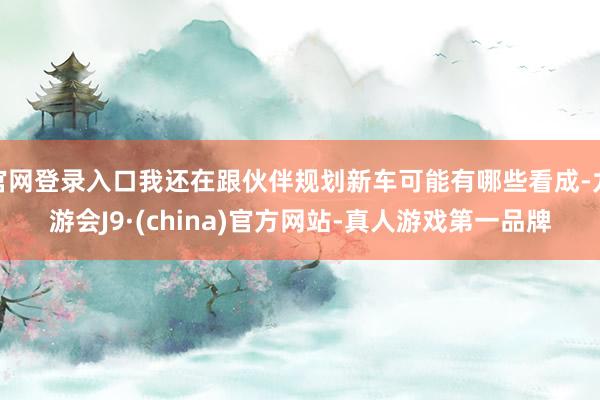 官网登录入口我还在跟伙伴规划新车可能有哪些看成-九游会J9·(china)官方网站-真人游戏第一品牌