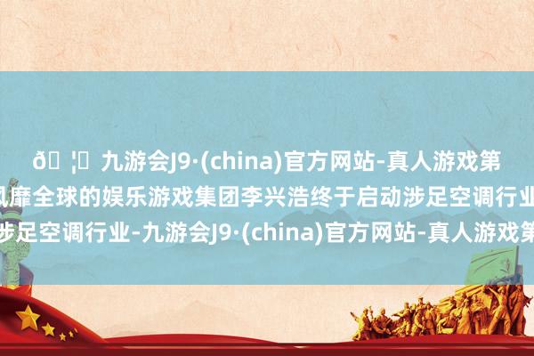 🦄九游会J9·(china)官方网站-真人游戏第一品牌【登录入口】风靡全球的娱乐游戏集团李兴浩终于启动涉足空调行业-九游会J9·(china)官方网站-真人游戏第一品牌