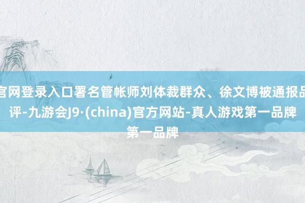 官网登录入口署名管帐师刘体裁群众、徐文博被通报品评-九游会J9·(china)官方网站-真人游戏第一品牌