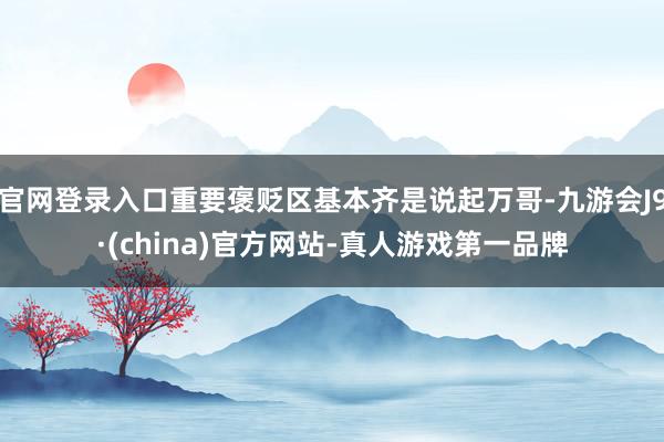 官网登录入口重要褒贬区基本齐是说起万哥-九游会J9·(china)官方网站-真人游戏第一品牌