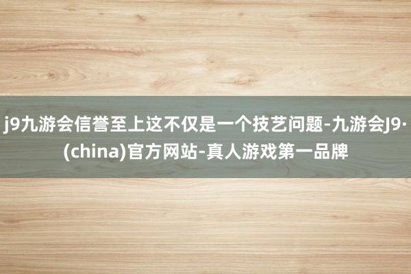 j9九游会信誉至上这不仅是一个技艺问题-九游会J9·(china)官方网站-真人游戏第一品牌