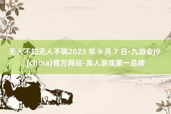 无人不知无人不晓2023 年 9 月 7 日-九游会J9·(china)官方网站-真人游戏第一品牌