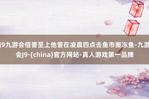 j9九游会信誉至上他曾在凌晨四点去鱼市搬冻鱼-九游会J9·(china)官方网站-真人游戏第一品牌