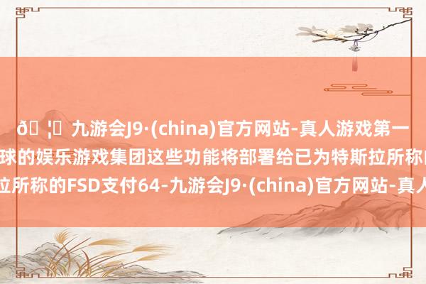 🦄九游会J9·(china)官方网站-真人游戏第一品牌【登录入口】风靡全球的娱乐游戏集团这些功能将部署给已为特斯拉所称的FSD支付64-九游会J9·(china)官方网站-真人游戏第一品牌