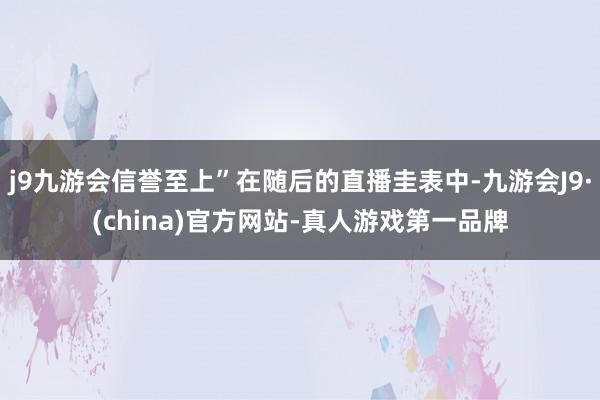 j9九游会信誉至上”在随后的直播圭表中-九游会J9·(china)官方网站-真人游戏第一品牌