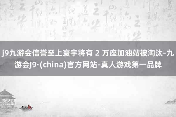j9九游会信誉至上寰宇将有 2 万座加油站被淘汰-九游会J9·(china)官方网站-真人游戏第一品牌