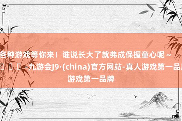 各种游戏等你来！谁说长大了就弗成保握童心呢～        			-九游会J9·(china)官方网站-真人游戏第一品牌
