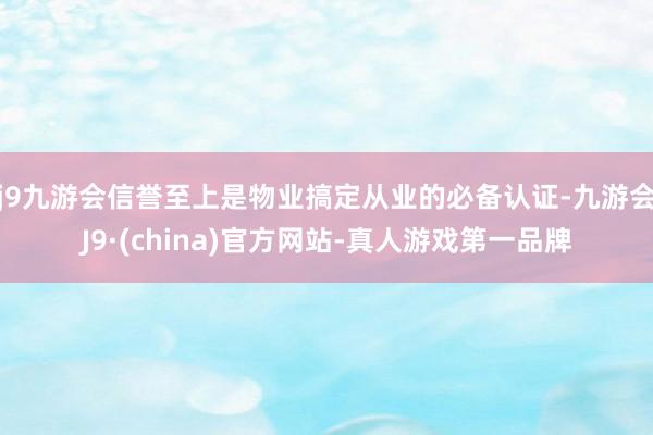 j9九游会信誉至上是物业搞定从业的必备认证-九游会J9·(china)官方网站-真人游戏第一品牌