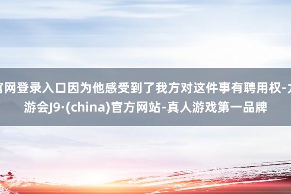 官网登录入口因为他感受到了我方对这件事有聘用权-九游会J9·(china)官方网站-真人游戏第一品牌