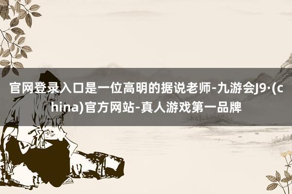 官网登录入口是一位高明的据说老师-九游会J9·(china)官方网站-真人游戏第一品牌